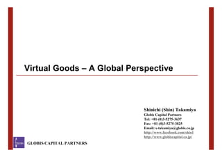 Virtual Goods – A Global Perspective



                             Shinichi (Shin) Takamiya
                             Globis Capital Partners
                             Tel: +81-(0)3-5275-3637
                             Fax: +81-(0)3-5275-3825
                             Email: s-takamiya@globis.co.jp
                             http://www.facebook.com/shin1
                             http://www.globiscapital.co.jp/
   GLOBIS CAPITAL PARTNERS
GLOBIS CAPITAL PARTNERS                                        !
 