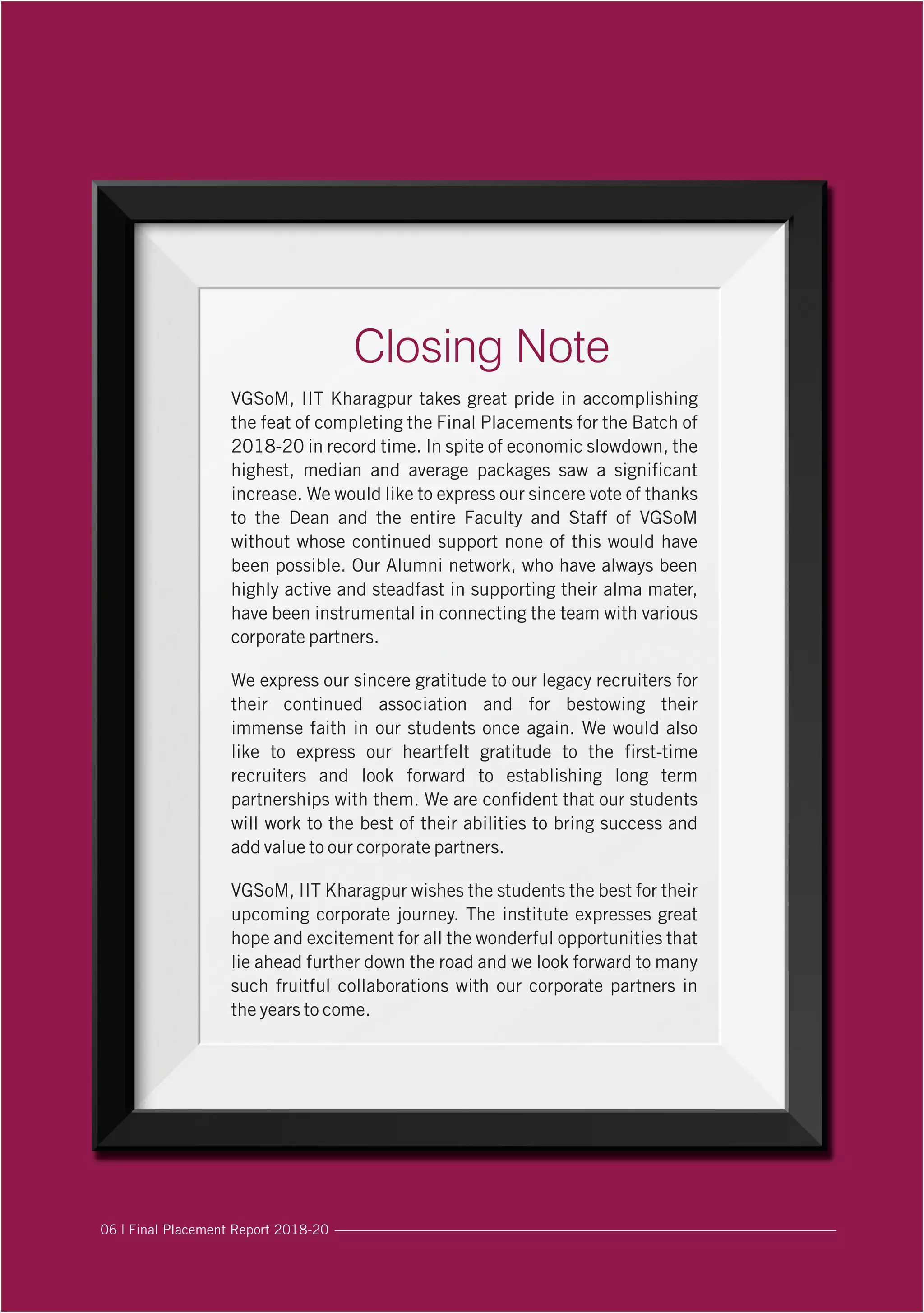 Closing Note
VGSoM, IIT Kharagpur takes great pride in accomplishing
the feat of completing the Final Placements for the Batch of
2018-20 in record time. In spite of economic slowdown, the
highest, median and average packages saw a significant
increase. We would like to express our sincere vote of thanks
to the Dean and the entire Faculty and Staff of VGSoM
without whose continued support none of this would have
been possible. Our Alumni network, who have always been
highly active and steadfast in supporting their alma mater,
have been instrumental in connecting the team with various
corporate partners.
We express our sincere gratitude to our legacy recruiters for
their continued association and for bestowing their
immense faith in our students once again. We would also
like to express our heartfelt gratitude to the first-time
recruiters and look forward to establishing long term
partnerships with them. We are confident that our students
will work to the best of their abilities to bring success and
add value to our corporate partners.
VGSoM, IIT Kharagpur wishes the students the best for their
upcoming corporate journey. The institute expresses great
hope and excitement for all the wonderful opportunities that
lie ahead further down the road and we look forward to many
such fruitful collaborations with our corporate partners in
the years to come.
06 | Final Placement Report 2018-20
 
