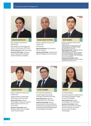 Vinod Gupta School of Management




      RANJANI RAMANUJAM                   ROHAN KUMAR PATTNAIK                    ROHIT SHARMA

     B.E, Computer Science and           B.Tech, Computer Science and            B.Tech, Computer Science and
     Engineering                         Engineering                             Engineering
                                                                                 Amity School of Engineering and
     Birla Institute of Technology and   NIT Rourkela                            Technology, Guru Gobind Singh
     Science, Goa Campus, BITS Pilani    Work Experience: CSC India Pvt.         Indraprastha University
     Work Experience: IBM (36 Months)    Ltd. (61 months)                        Work Experience: Strategic Brand
                                                                                 Consultants (12 months)
     Summer Internship: Enterprise       Summer Internship: Framework for        SAP Labs India Pvt. Ltd. (On Payroll
     Value mapping; Data modeling;       Market Intelligence at Triton Groups.   of Vault Information Technologies
     Vendor Evaluation at Deloitte.                                              Pvt. Ltd.) (17 months). SAP Labs India
                                                                                 Pvt. Ltd. (9 months)
                                                                                 Summer Internship: RNAM
                                                                                 Consulting Project at Ericsson India
                                                                                 Global Services Pvt. Ltd.




      SAGAR KAPOOR                        SAIYAM CHHABRA                          SHIVANI

     B.Tech, Computer Science and        B.E, Electrical Engineering             B.E, Biotechnology
     Engineering                         Punjab Engineering College,             University Institute of Engineering &
     Jaypee Institute of Information     Chandigarh (Deemed University)          Technology Chandigarh, Panjab
     Technology University, Noida        Work Experience: Reliance               University Chandigarh
     Work Experience: Infosys            Infrastructure Ltd. (36 months)         Work Experience: Infosys
     Technologies Limited (13 months)    Summer Internship: Process              Technologies Ltd. (36 Months)
     Adobe Systems India Pvt. Ltd.       Improvement for Exports Business        Summer Internship: Market
     (30 months)                         & Setting of Forecasting process for    Research and launch of Complex
     Summer Internship: Equity           Industrial Automotive Repair Business   Event Processing in Financial
     Research Analyst at TVS Capital     at Stanley Black and Decker.            Services sector at Wipro
     Funds Private Limited.                                                      Technologies.




24
 