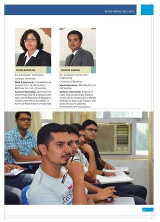 BATCH PROFILE 2011-2013




 SOHINI BANERJEE                          SOUMYA SARKAR

B.E, Information Technology              B.E, Computer Science and
Jadavpur University                      Engineering
Work Experience: Pricewaterhouse         University of Burdwan
Coopers Pvt. Ltd. (36 months)            Work Experience: IBM India Pvt. Ltd.
IBM India Pvt. Ltd. (12 months)          (44 Months)
Summer Internship: Assessment of         Summer Internship: Analysis of
Interest Rate Risk for a Kolkata based   Cable and Satellite(C&S) Industry
bank and the Allocation of Regulatory    trends and formulating Go to Market
Capital under IRR as per BASEL II        Strategy for Wipro C&S Practice, with
Norms at Reserve Bank of India (RBI)     special focus on potential
                                         Partnerships and Acquisitions.




                                                                                                           25
 