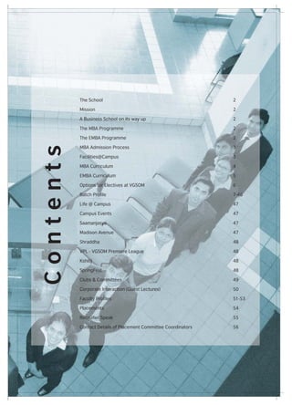 The School                                            2

           Mission                                               2

           A Business School on its way up                       2

           The MBA Programme                                     2

           The EMBA Programme                                    2

           MBA Admission Process                                 3
Contents



           Facilities@Campus                                     3

           MBA Curriculum                                        4

           EMBA Curriculum                                       5

           Options for Electives at VGSOM                        6

           Batch Profile                                         7-46

           Life @ Campus                                         47

           Campus Events                                         47

           Saamanjasya                                           47

           Madison Avenue                                        47

           Shraddha                                              48

           VPL - VGSOM Premiere League                           48

           Kshitij                                               48

           SpringFest                                            48

           Clubs & Committees                                    49

           Corporate Interaction (Guest Lectures)                50

           Faculty Profiles                                      51-53

           Placements                                            54

           Recruiter Speak                                       55

           Contact Details of Placement Committee Coordinators   56
 