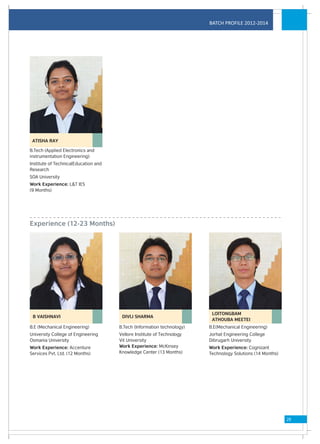 BATCH PROFILE 2012-2014




 ATISHA RAY

B.Tech (Applied Electronics and
instrumentation Engineering)
Institute of TechnicalEducation and
Research
SOA University
Work Experience: L&T IES
(9 Months)




Experience (12-23 Months)




                                                                         LOITONGBAM
 B VAISHNAVI                           DIVIJ SHARMA
                                                                         ATHOUBA MEETEI
B.E (Mechanical Engineering)          B.Tech (Information technology)   B.E(Mechanical Engineering)
University College of Engineering     Vellore Institute of Technology   Jorhat Engineering College
Osmania University                    Vit University                    Dibrugarh University
Work Experience: Accenture            Work Experience: McKinsey         Work Experience: Cognizant
Services Pvt. Ltd. (12 Months)        Knowledge Center (13 Months)      Technology Solutions (14 Months)




                                                                                                           29
 