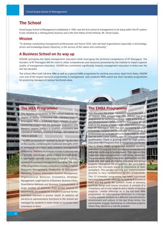 Vinod Gupta School of Management



     The School
     Vinod Gupta School of Management established in 1993, was the first school of management to be setup within the IIT system.
     It was initiated by a distinguished alumnus and a life time fellow of the Institute, Mr. Vinod Gupta.

     Mission
     "To develop outstanding management professionals and future CEOs, who will lead organizations especially in technology-
     driven and knowledge-based industries, in the service of the nation and community."


     A Business School on its way up
     VGSOM synergizes the latest management education while leveraging the technical competence of IIT Khargapur. The
     founders of IIT Kharagpur felt the need to utilize competencies and resources possessed by the institute to impart superior
     quality of management education. VGSOM has contributed significantly towards management education in India over the
     last two decades.

     The school offers both full-time MBA as well as a special EMBA programme for working executives. Apart from these, VGSOM
     runs one of the largest doctoral programmes in management and conducts MDPs which are short duration programmes
     for practicing managers in various functional areas.




      The MBA Programme                                                The EMBA Programme
      The flagship programme of the School leads to the                Over the years the school has moved beyond the sphere
                                                                       of regular MBA programme. The school has two
      degree of Master of Business Administration from IIT
                                                                       programmes for working executives - EMBA at the Kolkata
      Kharagpur. This is a full-time four-semester (2 year)            and Bhubaneswar campuses of IIT Kharagpur which
      residential programme for graduate engineers and                 leads to the degree of Master of Business Administration
      Masters' degree holders in science, economics and                from IIT Kharagpur. With the ever increasing pace of
                                                                       knowledge creation and knowledge obsolescence, a
      commerce, intending to pursue management careers in
                                                                       professional can no longer presume to be a high achiever
      India or abroad.                                                 over his entire career banking upon his initial professional
      The MBA curriculum has evolved to be among the best              qualification. There is growing need for high quality
                                                                       Executive MBA Programs that is recognized worldwide.
      in the country combining the traditional strengths of IIT
                                                                       The 3 Years EMBA programme enables working
      in technical education with modern management
                                                                       executives to upgrade their managerial knowledge and
      philosophy. Teaching techniques include a judicious mix          skill while continuing to be employed. This rigorous fully
      of lectures, case-studies, group projects and workshops.         classroom based programme is held during weekends.
      A two-month summer internship in industry exposes                The participants bring in their wide experiences into the
                                                                       classroom and work on regular individual and group
      students to practical management problems. The core
                                                                       projects. Throughout the programme, the participants
      of the programme includes compulsory courses in Human            practice the concepts learnt in classrooms at their
      Resource Management, Production & Operations,                    workplace. This parallel learning and implementation
      Marketing, Finance, Information Systems Management,              process is very fundamental to this programme.
      Organizational Behavior, Economics, Strategic                    This 12 trimester programme has been conceived
                                                                       benchmarking similar offerings by leading B-schools in
      Management, Legal Aspects of Business, Business Ethics,
                                                                       India and the world; for content, mode of delivery,
      Quantitative Methods and Business Communication. A               curricula design and course structure. It consists of a
      large number of electives from across several IIT                compulsory set of core subjects and a variety of elective
      departments are available for a student to pursue his/her        subjects - similar offerings as in the full time MBA
      individual interests in greater depth. In addition, all          programme. An international immersion in a foreign
                                                                       country exposes students to a different macroeconomic
      peripheral administrative functions in the school are
                                                                       environment and culture. In the last three terms, the
      managed by students in team mode to inculcate team               participants engage themselves in individual projects
      orientation in them.                                             where they attend to a real life problem.


02
 