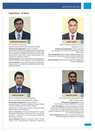BATCH PROFILE 2010-2013



Experience < 8 Years




  AMRITENDU MUKHERJEE                                                                        ANANT KUMAR

B.E. in Electrical Engineering                                                   M.Com. in Advance Business Economics
Bengal Engineering and Science University, Shibpur                                                    Faizabad University
Professional Engagement (6 Years 11 Months)                               Professional Engagement (7 Years 3 Months)
QA Consultant, Lexmark India, Imaging Solutions and Services        Asst. Manager Commercial, KEC International Limited
Division, Research & Development Senior Consultant, PWC                                                    (RPG Group)
India, Independent Validation &Verification, Performance
                                                               Area of Expertise: Indirect Taxation, Material Management,
Improvement Team Lead, Infosys Technologies Ltd.,
                                                               Procurement, HR and Administration, Vendor development,
Independent Validation Solutions
                                                                                           Accounts Payable / Receivable
Area of Expertise: Six Sigma Black Belt, Project Management,
Process Improvement, Quality & Risk Management                 Area of Interest: Project Finance, Supply Chain Management,
                                                                                                      Contract Negotiation
Area of Interest: Supply Chain Management, Information
Systems, Macro Economic Environment & Public Policy,
Statistical Analysis




     AYAN KHASNABIS                                                                         DIGBIJAYA SINGH

B. Tech. in Computer Science & Engineering                                       B.E. in Electronics & Telecommunication
Institute of Engineering & Management, Kolkata                                                    Utkal University, Odisha
Professional Engagement (6 Years 2 Months)                                         Professional Engagement (6 Years)
Assistant Manager - Business Consulting, Strategic Analysis              Senior Research Fellow, NIRADD ERP Consultant
& Portfolio Management Team HSBC Analytics                           Area of Expertise: Survey & digitization of medical
Module Lead, Pre Sales Solutions Team, Banking & Capital          manuscripts, Publication & commercialization process,
Markets Infosys Technologies Ltd.                                 Coordination of survey including Govt. legal process &
Area of Expertise: Portfolio Management, Project               people management, ERP Design & Implementation in the
                                                                                          area of Materials Management
Management, Balancing Credit Risk & Profit, Data Driven
Analytics, Statistical and Quantitative Modeling,                Area of Interest: Optimization of operational efficiency,
Mentoring & Coaching                                                        People Management, Operations, Purchasing
Area of Interest: Valuation, Corporate Finance, Pricing,
Supply Chain Management, Qualitative Modeling


                                                                                                                             41
 