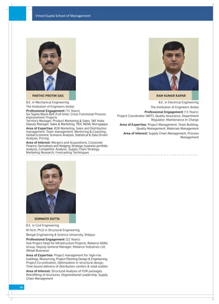 Vinod Gupta School of Management




         PARTHO PROTIM DAS                                                                      RAM KUMAR KAPAR

     B.E. in Mechanical Engineering                                                               B.E. in Electrical Engineering
     The Institution of Engineers (India)                                                   The Institution of Engineers (India)
     Professional Engagement (15 Years):                                                 Professional Engagement (13 Years):
     Six Sigma Black Belt (Full time), Cross Functional Process
                                                                      Project Coordinator (WOT), Quality Assurance, Department
     Improvement Projects
     Territory Manager, Product Marketing & Sales, SKF India                                 Regulator, Maintenance In Charge
     Deputy Manager, Sales & Marketing, TIDC INDIA, Murugappa          Area of Expertise: Project Management, Team Building,
     Area of Expertise: B2B Marketing, Sales and Distribution                     Quality Management, Materials Management
     management, Team management, Mentoring & Coaching,
                                                                          Area of Interest: Supply Chain Management, Process
     Global Economic Scenario Analysis, Statistical & Data Driven
     Analysis, Pricing                                                                                          Management
     Area of Interest: Mergers and Acquisitions, Corporate
     Finance, Derivatives and Hedging, Strategic business portfolio
     analysis, Competitor Analysis, Supply Chain Strategy,
     Marketing Research, Forecasting Techniques




           SOMNATH DUTTA

     B.E. in Civil Engineering
     M.Tech, Ph.D in Structural Engineering
     Bengal Engineering & Science University, Shibpur
     Professional Engagement (22 Years):
     Hub Project Head for Infrastructure Projects, Reliance ADAG
     Group, Deputy General Manager, Reliance Industries Ltd.
     (Retail Business)
     Area of Expertise: Project management for high-rise
     buildings, Resourcing, Project Planning Design & Engineering,
     Project Co-ordination, Optimization in structural design,
     Time bound delivery of distribution centers & retail outlets
     Area of Interest: Structural Analysis of FEM packages,
     Retrofitting of structures, Organizational Leadership, Supply
     Chain Management

46
 