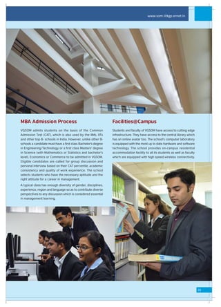 www.som.iitkgp.ernet.in




MBA Admission Process                                           Facilities@Campus
VGSOM admits students on the basis of the Common                Students and faculty of VGSOM have access to cutting edge
Admission Test (CAT), which is also used by the IIMs, IITs      infrastructure. They have access to the central library which
and other top B- schools in India. However, unlike other B-     has an online avatar too. The school's computer laboratory
schools a candidate must have a first class Bachelor's degree   is equipped with the most up to date hardware and software
in Engineering/Technology or a first class Masters' degree      technology. The school provides on-campus residential
in Science (with Mathematics or Statistics and bachelor's       accommodation facility to all its students as well as faculty
level), Economics or Commerce to be admitted in VGSOM.          which are equipped with high speed wireless connectivity.
Eligible candidates are called for group discussion and
personal interview based on their CAT percentile, academic
consistency and quality of work experience. The school
selects students who have the necessary aptitude and the
right attitude for a career in management.
A typical class has enough diversity of gender, disciplines,
experience, region and language so as to contribute diverse
perspectives to any discussion which is considered essential
in management learning.




                                                                                                                                03
 