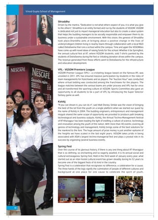 Vinod Gupta School of Management


                               Shraddha
                               Driven by the mantra, "Dedication is not what others expect of you, it is what you give
                               to the others", Shradhha is an entity formed and run by the students of VGSOM. VGSOM
                               is dedicated not just to impart managerial education but also to create a value system
                               that helps the budding managers to be socially responsible and empower them to do
                               business under a sustainable environment. With this vision, the genesis of Shraddha
                               took place.Sharddha aims at bringing about a positive change in the lives of
                               underprivileged children living in nearby towns through collaboration with a local NGO
                               called DishaSeema that runs a school within the campus. Time and again the VGSOMites
                               have come up with novel ideas of raising funds for this school. Whether it be Springfest,
                               the annual cultural fest at IIT, where VGSOM students, sold T-shirts painted by the
                               students of DishaSeema during the fest or initiating donation drives within the campus.
                               The revenue generated from these efforts went to DishaSeema for the infrastructure
                               and education development.


                               VPL - VGSOM Premiere League
                               VGSOM Premier League (VPL) - a cricketing league based on the famous IPL was
                               unveiled in 2011. VPL has ensured massive participation by students in the roles of
                               team managements for franchisees and as players. The "Auction Hour" was conducted
                               where virtual bidding was conducted among the franchisees for the players. The
                               league matches between the various teams are under process and VPL has for once
                               and all transformed the sporting culture at VGSOM. Sports Committee also gave an
                               opportunity to all students to be a part of VPL by introducing the Super Selector
                               fantasy game as well.


                               Kshitij
                               "If you can dream it, you can do it", said Walt Disney. Similar was the vision of bringing
                               the best of the lot from the youth on a single platform when we started our quest by
                               the name of Kshitij in 2004. The budding engineers, entrepreneurs and management
                               moguls shared the same scope of opportunity we provided to produce path breaking
                               technological and business outputs. Kshitij, the Annual Techno-Management festival
                               of IIT Kharagpur has been leading the light of instilling a culture of science, technology
                               and innovation among the youth of the nation. With more than 40 events covering all
                               genres of technology and management, Kshitij brings some of the best solutions for
                               the mankind to the fore. The huge amount of prize money is just another epitome of
                               the heights we have scaled in the last eight years. VGSOM takes pride in being
                               associated with ASIA's largest techno-managerial fest and plays a pivotal role in its
                               success by organizing several business events.


                               Spring Fest
                               Over the course of its glorious history, if there is any one thing about IIT Kharagpur
                               that is so defining, so enchanting and so eagerly awaited, it is its annual social and
                               cultural extravaganza, Spring Fest. Held in the third week of January every year, what
                               started out as an inter-hostel cultural event has grown steadily during its 52 years to
                               become one of the biggest fests of its kind in the country.
                               Spring Fest is a celebration that recognizes no difference, a celebration for a cause.
                               The three hands of the logo signify the culmination of people of different cultures and
                               background at one place for one cause to celebrate the spirit of youth.




48
 