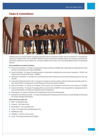 www.som.iitkgp.ernet.in



Clubs & Committees




VGSOM boasts of a strong student community and almost all the important activities that are essential for a management
institute are student driven, here at VGSOM. VGSOM has seven functional committees taking care of various processes like
placements, admission, alumni relation etc. and seven different focus clubs, each cultivating different facets of managerial
domains

The committees are listed as follows:
t Placement Committee - In charge of all placement related activities at VGSOM. Also responsible for publishing the annual
  summer and final placement report (VANTAGE).
t Alumni Committee - In charge of maintaining alumni relationships, publishing the annual alumni newsletter - SCUZZY and
  organizing the annual alumni meet - CONNECT.
t Admissions Committee - In charge of co-coordinating the whole admissions process and facilitating aspirants and new
  entrants.
t Corporate & Media Interaction Cell - In charge for all types of communications with the media and corporate world. It is
  also responsible for arranging and coordinating guest lectures by industry stalwarts.
t Sports Committee - In charge of arranging various sports and recreational activities for the students of VGSOM.
t Cultural Committee - In charge of managing all the cultural events at VGSOM. Is also responsible for organizing fresher's
  party and farewell for incoming and outgoing batches respectively.
t Saamanjasya - In charge of designing and organizing the annual event Saamanjasya.
t SpringFest and Kshitij Committee - In charge of designing and managing events during the annual SpringFest and during
  the techno managerial fest Kshitij.

The seven focus clubs are:
t MAD - The Marketing Club
t Finterest - The Finance Club
t Mantradharin - The Consulting Club
t Scope - The Supply Chain and Operations Club
t VGSOM Quiz Club
t Shraddha - A club for social causes
t E-Cell - The Entrepreneurial Cell of VGSOM




                                                                                                                               49
 