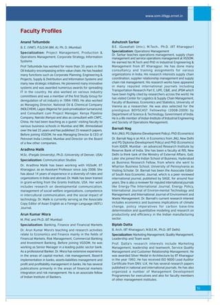 www.som.iitkgp.ernet.in



Faculty Profiles
Anand Teltumbde                                                 Ashutosh Sarkar
B. E. (VNIT), P.G.D.M (IIM, A), Ph. D. (Mumbai)                 B.E. (Guwahati Univ.), M.Tech., Ph.D. (IIT Kharagpur)
Specialization: Project Management, Production &                Specialization: Operations Management
                                                                Dr. Sarkar teaches operations management, supply chain
Operations Management, Corporate Strategy, Information          management and service operations management at VGSOM.
Systems                                                         He earned his M.Tech and PhD in Industrial Engineering &
Prof Teltumbde has worked for more than 35 years in the         Management from IIT Kharagpur. He has done many
Oil Industry encompassing entire value chain. He has headed     consultancy and training assignments for various
many functions such as Corporate Planning, Engineering &        organizations in India. His research interests supply chain
Projects, Supply & Distribution and Information Systems and     coordination, supplier relationship management and supply
many new strategic initiatives. He pioneered many innovative    chain risk management. His research works have appeared
systems and was awarded numerous awards for spreading           in many reputed international journals including
                                                                Transportation Research Part E, IJPE, C&IE, and JPSM which
IT in the country. He also worked on various industry
                                                                have been highly cited by researchers across the world. He
committees and was a member of the first Study Group for
                                                                has visited Center for Logistics & Supply Chain Management,
deregulation of oil industry in 1994-1995. He also worked
                                                                Faculty of Business, Economics and Statistics, University of
as Managing Director, National Oil & Chemical Company
                                                                Vienna as a researcher. He was also selected for the
(NOLCHEM), Lagos (Nigeria) for post-privatization turnaround;   prestigious BOYSCAST Fellowship (2008-2009) by
and Consultant cum Project Manager, Kenya Pipeline              Department of Science & Technology, Government of India.
Company, Nairobi (Kenya) and also as consultant with CNPC,      He is a life member of Indian Institute of Industrial Engineering
China. He had been teaching as a guest/ visiting faculty to     and Society of Operations Management.
various business schools in Mumbai and IIM, Ahmedabad
                                                                Barnali Nag
over the last 25 years and has published 25 research papers.
Before joining VGSOM, he was Managing Director & CEO of         M.A (JNU), PG Diploma (Development Policy), PhD (Economics)
Petronet India Limited, Mumbai and Director on the Board        Dr. Barnali Nag is an M.A. in Economics from JNU, New Delhi
of a few other companies.                                       and PG Diploma (Development Policy) and PhD (Economics)
                                                                from IGIDR, Mumbai - an advanced Research Institute by
Aradhna Malik                                                   Reserve Bank of India. She has been a faculty at RIS, New
M.Sc. (Panjab University), Ph.D. (University of Denver, USA)    Delhi (a think tank of the Ministry of External Affairs, GoI).
                                                                Later she joined the Indian School of Business, Hyderabad
Specialization: Communication Studies
                                                                as Business Research Fellow, from where she went to
Dr. Aradhna Malik has been working with VGSoM, IIT              Wharton Business School, University of Pennsylvania as
Kharagpur, as an Assistant Professor since July 2008. She       Visiting Scholar. Dr. Barnali has been the Associate Editor
has about 14 years of experience in a diversity of roles and    of South Asia Economic Journal, which is a peer reviewed
organizations in India and abroad. Dr. Malik has been trained   international journal, published by SAGE, for around four
in grant-writing from the Grants Institute, USA. Her work       years. She is also a reviewer for reputed international journals
includes research on developmental communication,               like Energy-The International Journal, Energy Policy,
management of social welfare organizations, competence          International Journal of Environ-mental Technology and
in intercultural communication, and the social impact of        Management and International Journal of Environment and
technology. Dr. Malik is currently serving as the Associate     Waste Management. Dr. Barnali's current research interest
Copy Editor of Asian English as a Foreign Language (AEFL)       includes economics and business implications of climate
Journal.                                                        change, policy imperatives for carbon base-line
                                                                determination and quantitative modeling and research on
Arun Kumar Misra                                                productivity and efficiency in the Indian manufacturing
M. Phil. and Ph.D. (IIT Mumbai)                                 sector.

Specialization: Banking, Finance and Financial Markets          Biplab Datta
Dr. Arun Kumar Misra's teaching and research activities         B. Arch. (IIT Kharagpur), M.B.E.M., Ph.D. (IIT Delhi)
relate to Economics and Finance mainly in the fields of         Specialization: Marketing Management, Quality Management,
Financial Markets, Risk Management, Commercial Banking          Leadership and Team work
and Investment Banking. Before joining VGSOM, he was            Prof. Datta's research interests include Marketing
working as Senior Manager in a leading public sector bank.      Management, leadership and teamwork, Service Quality
As a professional Banker, Dr. Misra has extensive experience    Management and Customer Relationship Management. He
in the areas of capital market, risk management, Basel-II       was awarded Silver Medal in Architecture by IIT Kharagpur
implementation in banks, assets-liabilities management and      in the year 1992. He has received ISO 9000 Lead Auditor
profit and profitability management in banks. He has several    Certificate from DNV, U.K. He has several research papers
publications primarily in the areas of financial markets        published in national and international journals. He has also
integration and risk management. He is an associate fellow      organized a number of Management Development
of Indian Institute of Bankers.                                 Programmes for executives and also for faculty members
                                                                of other management institutes.

                                                                                                                                    51
 