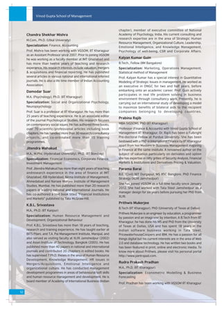 Vinod Gupta School of Management


                                                                       chapter), member of executive committee of National
     Chandra Shekhar Mishra                                            Academy of Psychology, India. His current consulting and
                                                                       research expertise are in the area of Strategic Human
     M.Com., Ph.D. (Utkal University)
                                                                       Resource Management, Organizational Culture, Leadership,
     Specialization: Finance, Accounting
                                                                       Emotional Intelligence, and Knowledge Management,
     Prof. Mishra has been working with VGSOM, IIT Kharagpur           Psychology of well-being, CSR and Corporate Affairs.
     as an Assistant Professor since 2007. Prior to joining VGSOM
     he was working as a faculty member at IMT Ghaziabad and           Kalyan Kumar Guin
     has more than twelve years of teaching and research               B.Tech., Fellow (IIM Bangalore)
     experience. His research interests include valuation, mergers     Specialization: Marketing, Operations Management,
     & acquisitions and financial reporting. He has published          Statistical method of Management
     several articles in various national and international referred   Prof. Kalyan Kumar has a special interest in Quantitative
     journals. He is also a life time member of Indian Accounting      Modeling of Strategic Issues in management. He worked as
     Association.                                                      an executive in ONGC for two and half years, before
     Damodar Suar                                                      embarking onto an academic career. Prof. Guin actively
                                                                       participates in real life problem solving in business
     M.A. (Psychology), Ph.D. (IIT Kharagpur)
                                                                       environment through consultancy work. Presently, he is
     Specialization: Social and Organizational Psychology,             carrying out an international study of developing a model
     Neuropsychology                                                   to maximize benefits of bilateral aids to the recipient
     Prof. Suar is a professor at IIT Kharagpur. He has more than      companies belonging to developing countries.
     25 years of teaching experience. He is an associate editor
                                                                       Prabina Rajib
     of the journal Psychological Studies. His research focuses
     on contemporary social issues. He has authored three books,       MBA (VGSOM), PhD (IIT Kharagpur)
     over 70 scientific/professional articles including book           Professor (Finance & Accounts) with Vinod Gupta School of
     chapters. He has handled more than 30 research/consultancy        Management IIT Kharagpur, Dr. Rajib has been a Fulbright
     projects, and co-ordinated more than 15 training                  Pre-doctoral Fellow at Purdue University. She has been
     programmes.                                                       bestowed with a PhD in International Finance by IIT Kharagpur
                                                                       apart from her Masters in Business Management majoring
     Jitendra Mahakud                                                  in Finance at the same institute. A renowned author on the
     M.A., M.Phil. (Hyderabad University), Ph.D. (IIT Bombay)          subject of valuation particularly on derivates and option
     Specialization: Financial Economics, Corporate Finance,           she has expertise in nitty grities of Security Analysis, Financial
     Investment Management                                             Markets & Institutions and Derivatives Pricing & Valuation.
     Prof. Jitendra Mahakud has more than eight years of teaching      Parama Barai
     andresearch experience in the area of finance at IMT              B.E. (Civil) NIT Durgapur, MS IISC Banglore, PhD Finance
     Ghaziabad, ISB Hyderabad, Nirma Institute of Management,          Strategy (XLRI Jamshedpur)
     Ahmedabad and Narsee Monjee Institute of Management
                                                                       She has joined VGSOM as a full time faculty since January
     Studies, Mumbai. He has published more than 20 research
                                                                       2012. She had worked with Tata Steel Jamshedpur as a
     papers in leading national and international Journals. He
                                                                       manager design for six years before pursuing her PhD from
     has co-authored a text book titled "Financial Institutions
                                                                       XLRI.
     and Markets" published by Tata McGraw-Hill.
                                                                       Prithwis Mukerjee
     K.B.L. Srivastava
                                                                       B.Tech (IIT Kharagpur), PhD (University of Texas at Dallas)
     M.A., Ph.D. (IIT Kanpur)
                                                                       Prithwis Mukerjee is an engineer by education, a programmer
     Specialization: Human Resource Management and
                                                                       by passion and an imagineer by intention. A B.Tech from IIT
     Development, Organizational Behaviour
                                                                       Kharagpur, he has done his MS and PhD from the University
     Prof. K.B.L. Srivastava has more than 18 years of teaching,       of Texas at Dallas, USA and has spent 18 years in the
     research and training experience. He has taught earlier at        Indian sof tware business working in Tata Steel,
     BITS Pilani, and T.A. Pai Management Institute, Manipal, and      PricewaterhouseCoopers and IBM. He has a passion for all
     also served as visiting faculty at XLRI Jamshedpur (2002)         things digital but his current interests are in the area of Web
     and Asian Institute of Technology, Bangkok (2005). He has         2.0 and database technology. He has written two books and
     published more than 40 papers in national and international       has been featured in print, online and electronic media. To
     journals and contributed 20 chapters in edited books. He          know more about Prithwis, please visit his personal portal
     has supervised 7 Ph.D. theses in the area of Human Resource       http://www.yantrajaal.com.
     Development, Knowledge Management, HR issues in
     Mergers/Acquisitions, Emotional Intelligence and
                                                                       Rudra Prakash Pradhan
     organizational culture. He has conducted management               M.A., Ph.D. (IIT Kharagpur)
     development programmes in areas of behavioural/soft skills        Specialization: Econometric Modelling & Business
     and human resource management and development. He is              Forecasting
     board member of Academy of International Business (Indian
                                                                       Prof. Pradhan has been working with VGSOM IIT Kharagpur

52
 