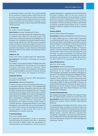 www.som.iitkgp.ernet.in


as anAssistant Professor since 2007. Prior to joining VGSOM        graduate fellowship for completing his doctoral studies from
he was working as a faculty member at BITS Pilani and has          University at Albany, SUNY. He has also received an
more than six years of teaching and research experience.           excellence in teaching award and an excellence in research
His research interests include infrastructure finance, foreign     award from university at Albany, SUNY in 2010. Moreover,
direct investments and econometric modeling. He has                he was also awarded a special fellowship for his doctoral
published several articles in various national and international   dissertation in 2010 from University at Albany, SUNY. Before
referred journals.                                                 pursuing his graduate studies abroad, he was a research
                                                                   assistant in Centre for Studies in Social Sciences, Calcutta
S. Srinivasan
                                                                   (CSSSC).
B.E., M.Tech., Ph.D. (IIT Kharagpur)
                                                                   Sudeep Mallick
Specialization: Strategic Management, Finance
                                                                   B.Tech (IT-BHU), Fellow (IIM, Bangalore)
Prof. Srinavasan has been working with VGSOM IIT Kharagpur
as Professor since 1978. He is also joint faculty in the           Specialization: Operations Management & Decision Sciences
Department of Industrial Engineering & Management, IIT             Dr. Sudeep Mallick has over 13 years industry experience
Kharagpur. Prof. Srinivasan has received Fulbright research        in manufacturing and IT sector. He was a Principal Research
grants during 1984-85 and 1997-98 and has conducted                Scientist with Infosys Technologies Ltd. Bangalore and has
research at Wharton School and Creighton School in U.S.A.          widely published in international conferences and industry
His research interests include financial engineering. He has       journals in the area of IT Management, Diffusion of IT,
published several articles in various national and international   Enterprise Systems and Analytical Modeling of Enterprise
referred journals He is life member of the American Finance        systems. He has also worked as Project Manager in Business
Association.                                                       Transformation Projects for Fortune 500 companies. He is
                                                                   the author of a book on Enterprise IT Architecture which
Sadhan K. De
                                                                   was jointly published by Infosys Technology and John Wiley
M.Tech., M.Sc. (Tech.) (Loughborough), Ph.D. (Manchester)          and has also been featured in the Marquis Who's Who in
Specialization: Information Technology and Systems                 the World (2007) for his contribution to the field of IT.
Management
                                                                   Sujoy Bhattacharya
Prof. Sadhan K. De has special interest in Strategic Information
                                                                   MBA, Ph.D. (IITM, Gwalior)
Systems, Management of Technology and Technological
Innovation, Enterprise Resource Planning, Global                   Specialization: Marketing Management
Competitiveness on which he has published a lot of papers.         Sujoy Bhattacharya has nine years of Teaching and Research
Prior to joining VGSOM, he served as the Senior Divisional         experience. He has taught at Mudra Institute of
Manager at Tata Steel and Nagarjuna Fertilizers.                   Communications, Ahmedabad, Goa Institute of Management,
                                                                   Goa and S P Jain Institute of Management, Singapore Campus.
Sangeeta Sahney
                                                                   He has been a trainer for the Border Security Force
B.A. (Hons.) (Calcutta University), MBA (Bundelkhand               (Takenpur) at the 'Chanakya' tactical training wing at the
University), Ph.D. (IIT Delhi)                                     senior command (DIG) level. He has conducted doctoral
Specialization: Marketing Management                               workshops at DOMS, IIT Madras and DOMS, IIT Roorkee. He
Dr. Sahney has been working with VGSOM, IIT Kharagpur as           teaches Retail Management, Marketing Strategy and Core
an Assistant Professor since 2005. A Gold Medalist MBA             Marketing courses. His research interests are Qualitative
(Bundelkhand University), followed by a UGC-NET and a PhD          Methodologies, SEM, Mixed Method Research and Panel
(IIT Delhi), she has served as a facultymember at U.P Technical    Data Analysis in Marketing.
University and IIT Roorkee. She has also served as a faculty       Susmita Mukhopadhyay
under Secondment (MHRD) at the School of Management,
                                                                   M.Sc. (Applied Psychology), PGDHRM, Ph.D. (Research Fellow
Asian Institute of Technology, Bangkok in 2009 for 4 months.
                                                                   PRU, ISI, Kolkata-degree awarded by Calcutta University)
With a specialization in Marketing, she teaches Marketing
Management, Consumer Behavior Analysisand sales                    Specialization: Human Resource Management & Industrial
Management. Her research interests include studies in              Relationship, Business Value and Ethics, Organizational
Consumer Behavior, Organizational Behavior and Quality             Behaviour
Management in Education. She has several publications to           Prof. Mukhopadhyay, First Class First in M.Sc., winner of the
her credit in both national and international journals, and        Young Scientist Award and Search of Excellence Award, has
has also awards in a few of them. She is also on the               several papers in national and international journals to her
editorialboard of a number of journals.                            credit. Her research interests include Organizational Health,
                                                                   Women Studies, Consumer Behaviour, Infrastructure
S Chattopadhyay
                                                                   management, Quantitative Techniques and Microfinance.
Ph.D. (Univ. at Albany, SUNY)                                      She is a Fellow at Microfinance Research Alliance Programme,
Prof. Siddhartha Chattopadhyay is an M.A. in economics             Centre for Microfinance, Institute of Financial Management
from Delhi School of Economics and a Ph.D. in economics            & Research, Chennai.
from University at Albany, SUNY with specialization in
macroeconomics and econometrics. He has received a


                                                                                                                                   53
 