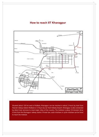 How to reach IIT Kharagpur




Situated about 120 km west of Kolkata, Kharagpur can be reached in about 2 hours by train from
Howrah railway station (Kolkata) or 3 hours by car from Kolkata Airport. Kharagpur is also connected
by direct train services to most major cities of the country. The Institute is about 10 minutes' drive
(5 km) from the Kharagpur railway station. Private taxi, auto-rickshaw or cycle-rickshaw can be hired
to reach the Institute.
 