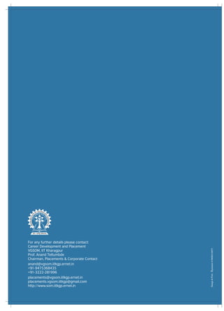 For any further details please contact:
Career Development and Placement
VGSOM, IIT Kharagpur
Prof. Anand Teltumbde
Chairman, Placements & Corporate Contact
anand@vgsom.iitkgp.ernet.in
+91-9475368435
+91-3222-281996
placements@vgsom.iitkgp.ernet.in
placements.vgsom.iitkgp@gmail.com
http://www.som.iitkgp.ernet.in
 