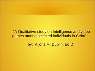 “A Qualitative study on Intelligence and video
games among selected individuals in Cebu”
by: Aljoriz M. Dublin, Ed.D.
 