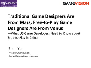 Traditional Game Designers Are From Mars, Free-to-Play Game Designers Are From Venus —What US Game Developers Need to Know about Free-to-Play in China Zhan Ye President, GameVision [email_address] 