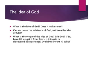 The idea of God
 What is the idea of God? Does it make sense?
 Can we prove the existence of God just from the idea
of God?
 What is the origin of the idea of God? Is it God? If so,
how did we get it from God - is it innate or
discovered in experience? Or did we invent it? Why?
 