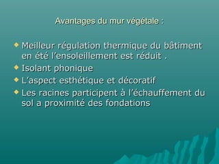 Avantages du mur végétale :
Meilleur régulation thermique du bâtiment
en été l’ensoleillement est réduit .
 Isolant phonique
 L’aspect esthétique et décoratif
 Les racines participent à l’échauffement du
sol a proximité des fondations


 