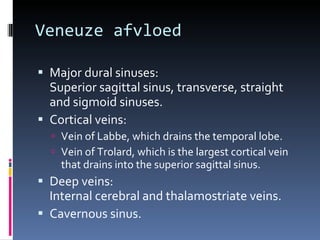 Veneuze afvloed Major dural sinuses:  Superior sagittal sinus, transverse, straight and sigmoid sinuses. Cortical veins: Vein of Labbe, which drains the temporal lobe. Vein of Trolard, which is the largest cortical vein that drains into the superior sagittal sinus. Deep veins:  Internal cerebral and thalamostriate veins. Cavernous sinus. 
