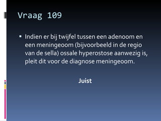 Vraag 109 Indien er bij twijfel tussen een adenoom en een meningeoom (bijvoorbeeld in de regio van de sella) ossale hyperostose aanwezig is, pleit dit voor de diagnose meningeoom. Juist 