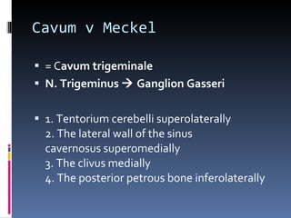 Cavum v Meckel = C avum trigeminale N. Trigeminus    Ganglion Gasseri 1. Tentorium cerebelli superolaterally 2. The lateral wall of the sinus cavernosus superomedially 3. The clivus medially 4. The posterior petrous bone inferolaterally 