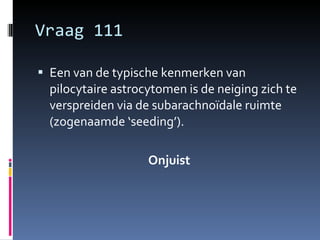 Vraag 111 Een van de typische kenmerken van pilocytaire astrocytomen is de neiging zich te verspreiden via de subarachnoïdale ruimte (zogenaamde ‘seeding’). Onjuist 