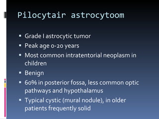 Pilocytair astrocytoom Grade I astrocytic tumor Peak age 0-20 years Most common intratentorial neoplasm in children Benign 60% in posterior fossa, less common optic pathways and hypothalamus Typical cystic (mural nodule), in older patients frequently solid 