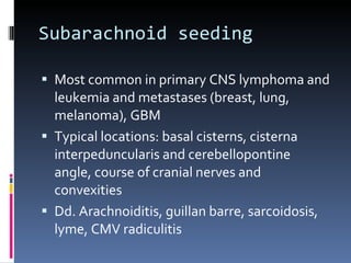 Subarachnoid seeding Most common in primary CNS lymphoma and leukemia and metastases (breast, lung, melanoma), GBM Typical locations: basal cisterns, cisterna interpeduncularis and cerebellopontine angle, course of cranial nerves and convexities Dd. Arachnoiditis, guillan barre, sarcoidosis, lyme, CMV radiculitis 