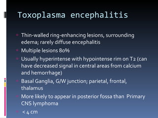 Toxoplasma encephalitis  Thin-walled ring-enhancing lesions, surrounding edema; rarely diffuse encephalitis Multiple lesions 80% Usually hyperintense with hypointense rim on T2 (can have decreased signal in central areas from calcium and hemorrhage) Basal Ganglia, G/W junction; parietal, frontal, thalamus More likely to appear in posterior fossa than  Primary CNS lymphoma   < 4 cm 