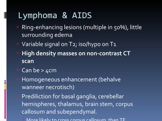 Lymphoma & AIDS Ring-enhancing lesions (multiple in 50%), little surrounding edema Variable signal on T2; iso/hypo on T1 High density masses on non-contrast CT scan Can be > 4cm Homogeneous enhancement (behalve wanneer necrotisch) Prediliction for basal ganglia, cerebellar hemispheres, thalamus, brain stem, corpus callosum and subependymal. More likely to cross corpus callosum  than TE 