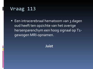 Vraag 113 Een intracerebraal hematoom van 3 dagen oud heeft ten opzichte van het overige hersenparenchym een hoog signaal op T1-gewogen MRI-opnamen.  Juist 