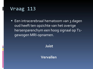 Vraag 113 Een intracerebraal hematoom van 3 dagen oud heeft ten opzichte van het overige hersenparenchym een hoog signaal op T1-gewogen MRI-opnamen.  Juist Vervallen  