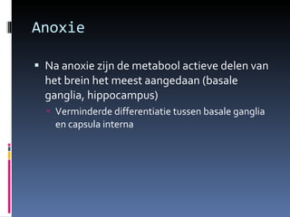 Anoxie Na anoxie zijn de metabool actieve delen van het brein het meest aangedaan (basale ganglia, hippocampus) Verminderde differentiatie tussen basale ganglia en capsula interna 