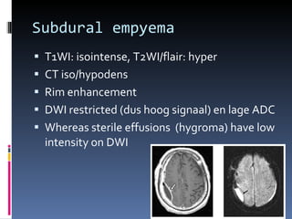Subdural empyema T1WI: isointense, T2WI/flair: hyper CT iso/hypodens Rim enhancement DWI restricted (dus hoog signaal) en lage ADC Whereas sterile effusions  (hygroma) have low intensity on DWI  