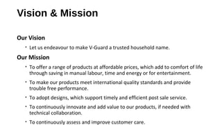 Vision & Mission
Our Vision
• Let us endeavour to make V-Guard a trusted household name.
Our Mission
• To offer a range of products at affordable prices, which add to comfort of life
through saving in manual labour, time and energy or for entertainment.
• To make our products meet international quality standards and provide
trouble free performance.
• To adopt designs, which support timely and efficient post sale service.
• To continuously innovate and add value to our products, if needed with
technical collaboration.
• To continuously assess and improve customer care.
 