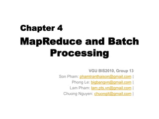 MapReduce and Batch
Processing
VGU BIS2010, Group 13
Son Pham: phamtranthaison@gmail.com |
Phong Le: bigbangvn@gmail.com |
Lam Pham: lam.pts.vn@gmail.com |
Chuong Nguyen: chuongit@gmail.com |
Chapter 4
 
