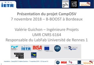 1
Hackathon - CampOSV © Valérie Guichon – 7 novembre 2018 – CC-by-sa-3.0
Présentation du projet CampOSV
7 novembre 2018 – B-BOOST à Bordeaux
Valérie Guichon – Ingénieure Projets
UMR CNRS 6164
Responsable du LabFab Université de Rennes 1
 