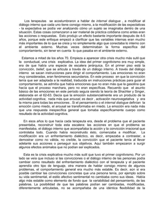 Los terapeutas se acostumbraron a hablar de internal dialogue , a modificar el
diálogo interno que cada uno tiene consigo mismo, a la modificación de las expectativas
- la expectativa se podía ver analizando cómo un sujeto se imaginaba dentro de una
situación. Estas cosas comenzaron a ser material de práctica cotidiana como antes eran
las acciones o respuestas. Esto produjo un efecto bastante importante después de 4-5
años, porque este enfoque empezó a clarificar que las variables internas eran mucho
más importantes de lo que se creía y no simplemente algo que conectaba lo interno con
el ambiente externo. Muchas veces determinaban la forma específica del
comportamiento, sin tener en cuenta lo que pasaba en el ambiente externo.

  Estamos a mitad de los años 70. Empieza a aparecer otra crisis mucho más sutil que
la conductual, una crisis explicativa. La idea del primer cognitivismo era muy simple,
era de que había una especie de escalera jerárquica. En el primer piso está la
convicción, belief, que se articula a través de un diálogo interno. A través del diálogo
interno se sacan instrucciones para dirigir el comportamiento. Las emociones no eran
muy consideradas, eran fenómenos secundarios. En este proceso en que la convicción
tenía que ser adaptada a la realidad, traducida en instrucciones prácticas para guiar el
comportamiento, se admitía que había emociones que no eran más que la gasolina que
hacía que el proceso marchara, pero no eran específicas. Recuerdo que el asunto
básico de las emociones en este período seguía siendo la teoría de Shachter y Singer,
elaborada en el 62-63. Decía que la emoción substancialmente era un producto de la
actividad cognitiva; nada más que arousal, es decir , activación neurovegetativa y era
la misma para todas las emociones . Si el pensamiento o el internal dialogue definían la
emoción como miedo, el arousal se transformaba en miedo. La emoción era nada más
que una respuesta inespecífica general que tomaba específicamente cuerpo como
resultado de la actividad cognitiva.

   En esos años lo que hacia cada terapeuta era, desde el problema que el paciente
presentaba, reconstruir toda esta escalera: las acciones en que el problema se
manifestaba, el diálogo interno que acompañaba la acción y la convicción irracional que
controlaba todo. Cuando había reconstruido ésto, comenzaba a modificar. La
modificación era un enfrentamiento dialéctico, es decir, empezaba a contrastar, a
demostrar como no válida, no creíble, la convicción que el paciente tenía al llevar
adelante sus acciones o perseguir sus objetivos. Aquí también empezaron a surgir
algunos efectos anómalos que no podían ser explicados.

    Esta es la crisis explicativa mucho más sutil que tuvo el primer cognitivismo. Por un
lado se veía que incluso si las convicciones o el diálogo interno de las personas podía
cambiar como resultado del enfrentamiento dialéctico con el terapeuta y el paciente
aprendía otro tipo de lenguaje, otra manera de hablar consigo mismo de algunos
problemas, el comportamiento general era mucho más estable. Es decir, aún si era
posible cambiar las convicciones concretas que una persona tenía, por ejemplo sobre
su vida sentimental, el estilo afectivo sentimental no cambiaba como sus ideas. Había
algo más estable como elemento de fondo que la variabilidad del pensamiento, de las
palabras. La posibilidad de que las palabras podían ser cambiadas, modificadas,
diferentemente articuladas, no se acompañaba de una idéntica flexibilidad de la
 