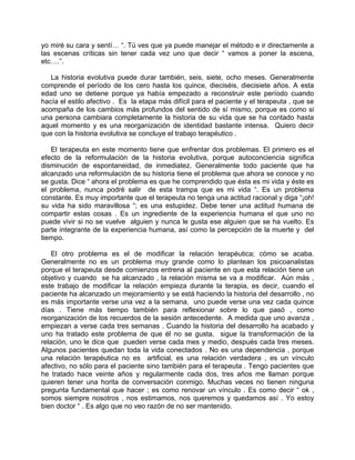 yo miré su cara y sentí… “. Tú ves que ya puede manejar el método e ir directamente a
las escenas críticas sin tener cada vez uno que decir “ vamos a poner la escena,
etc….”.

   La historia evolutiva puede durar también, seis, siete, ocho meses. Generalmente
comprende el período de los cero hasta los quince, dieciséis, diecisiete años. A esta
edad uno se detiene porque ya había empezado a reconstruir este período cuando
hacía el estilo afectivo . Es la etapa más difícil para el paciente y el terapeuta , que se
acompaña de los cambios más profundos del sentido de sí mismo, porque es como si
una persona cambiara completamente la historia de su vida que se ha contado hasta
aquel momento y es una reorganización de identidad bastante intensa. Quiero decir
que con la historia evolutiva se concluye el trabajo terapéutico .

   El terapeuta en este momento tiene que enfrentar dos problemas. El primero es el
efecto de la reformulación de la historia evolutiva, porque autoconciencia significa
disminución de espontaneidad, de inmediatez. Generalmente todo paciente que ha
alcanzado una reformulación de su historia tiene el problema que ahora se conoce y no
se gusta. Dice “ ahora el problema es que he comprendido que ésta es mi vida y éste es
el problema, nunca podré salir de esta trampa que es mi vida “. Es un problema
constante. Es muy importante que el terapeuta no tenga una actitud racional y diga “¡oh!
su vida ha sido maravillosa “; es una estupidez. Debe tener una actitud humana de
compartir estas cosas . Es un ingrediente de la experiencia humana el que uno no
puede vivir si no se vuelve alguien y nunca le gusta ese alguien que se ha vuelto. Es
parte integrante de la experiencia humana, así como la percepción de la muerte y del
tiempo.

    El otro problema es el de modificar la relación terapéutica; cómo se acaba.
Generalmente no es un problema muy grande como lo plantean los psicoanalistas
porque el terapeuta desde comienzos entrena al paciente en que esta relación tiene un
objetivo y cuando se ha alcanzado , la relación misma se va a modificar. Aún más ,
este trabajo de modificar la relación empieza durante la terapia, es decir, cuando el
paciente ha alcanzado un mejoramiento y se está haciendo la historia del desarrollo , no
es más importante verse una vez a la semana, uno puede verse una vez cada quince
días . Tiene más tiempo también para reflexionar sobre lo que pasó , como
reorganización de los recuerdos de la sesión antecedente. A medida que uno avanza ,
empiezan a verse cada tres semanas . Cuando la historia del desarrollo ha acabado y
uno ha tratado este problema de que él no se gusta, sigue la transformación de la
relación, uno le dice que pueden verse cada mes y medio, después cada tres meses.
Algunos pacientes quedan toda la vida conectados . No es una dependencia , porque
una relación terapéutica no es artificial, es una relación verdadera , es un vínculo
afectivo, no sólo para el paciente sino también para el terapeuta . Tengo pacientes que
he tratado hace veinte años y regularmente cada dos, tres años me llaman porque
quieren tener una horita de conversación conmigo. Muchas veces no tienen ninguna
pregunta fundamental que hacer ; es como renovar un vínculo . Es como decir “ ok ,
somos siempre nosotros , nos estimamos, nos queremos y quedamos así . Yo estoy
bien doctor “ . Es algo que no veo razón de no ser mantenido.
 