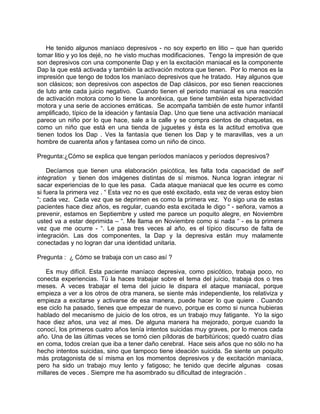 He tenido algunos maníaco depresivos - no soy experto en litio – que han querido
tomar litio y yo los dejé, no he visto muchas modificaciones. Tengo la impresión de que
son depresivos con una componente Dap y en la excitación maniacal es la componente
Dap la que está activada y también la activación motora que tienen. Por lo menos es la
impresión que tengo de todos los maníaco depresivos que he tratado. Hay algunos que
son clásicos; son depresivos con aspectos de Dap clásicos, por eso tienen reacciones
de luto ante cada juicio negativo. Cuando tienen el periodo maniacal es una reacción
de activación motora como lo tiene la anoréxica, que tiene también esta hiperactividad
motora y una serie de acciones erráticas. Se acompaña también de este humor infantil
amplificado, típico de la ideación y fantasía Dap. Uno que tiene una activación maniacal
parece un niño por lo que hace, sale a la calle y se compra cientos de chaquetas, es
como un niño que está en una tienda de juguetes y ésta es la actitud emotiva que
tienen todos los Dap . Ves la fantasía que tienen los Dap y te maravillas, ves a un
hombre de cuarenta años y fantasea como un niño de cinco.

Pregunta:¿Cómo se explica que tengan períodos maníacos y períodos depresivos?

    Decíamos que tienen una elaboración psicótica, les falta toda capacidad de self
integration y tienen dos imágenes distintas de sí mismos. Nunca logran integrar ni
sacar experiencias de lo que les pasa. Cada ataque maniacal que les ocurre es como
si fuera la primera vez . “ Esta vez no es que esté excitado, esta vez de veras estoy bien
“; cada vez. Cada vez que se deprimen es como la primera vez. Yo sigo una de estas
pacientes hace diez años, es regular, cuando esta excitada le digo “ - señora, vamos a
prevenir, estamos en Septiembre y usted me parece un poquito alegre, en Noviembre
usted va a estar deprimida – “. Me llama en Noviembre como si nada “ - es la primera
vez que me ocurre - “. Le pasa tres veces al año, es el típico discurso de falta de
integración. Las dos componentes, la Dap y la depresiva están muy malamente
conectadas y no logran dar una identidad unitaria.

Pregunta : ¿ Cómo se trabaja con un caso así ?

    Es muy difícil. Esta paciente maníaco depresiva, como psicótico, trabaja poco, no
conecta experiencias. Tú la haces trabajar sobre el tema del juicio, trabaja dos o tres
meses. A veces trabajar el tema del juicio le dispara el ataque maniacal, porque
empieza a ver a los otros de otra manera, se siente más independiente, los relativiza y
empieza a excitarse y activarse de esa manera, puede hacer lo que quiere . Cuando
ese ciclo ha pasado, tienes que empezar de nuevo, porque es como si nunca hubieras
hablado del mecanismo de juicio de los otros, es un trabajo muy fatigante. Yo la sigo
hace diez años, una vez al mes. De alguna manera ha mejorado, porque cuando la
conocí, los primeros cuatro años tenía intentos suicidas muy graves, por lo menos cada
año. Una de las últimas veces se tomó cien píldoras de barbitúricos; quedó cuatro días
en coma, todos creían que iba a tener daño cerebral. Hace seis años que no sólo no ha
hecho intentos suicidas, sino que tampoco tiene ideación suicida. Se siente un poquito
más protagonista de sí misma en los momentos depresivos y de excitación maníaca,
pero ha sido un trabajo muy lento y fatigoso; he tenido que decirle algunas cosas
millares de veces . Siempre me ha asombrado su dificultad de integración .
 