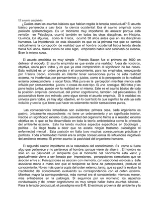 El asunto empirista
   ¿Cuales eran los asuntos básicos que habían regido la terapia conductual? El asunto
básico pertenecía a casi toda la ciencia occidental. Era el asunto empirista como
posición epistemológica. Es un momento muy importante de analizar porque está
revisión en Psicología, ocurrió también en todas las otras disciplinas, en Historia,
Química. En algunas, como la Física, ocurrió 30 años antes que en las disciplinas
humanas. La importancia de esta discusión es que es la primera vez que se cambia
radicalmente la concepción de realidad que el hombre occidental había tenido desde
hacía 500 años. Hasta inicios de este siglo, empirismo había sido sinónimo de ciencia.
Eran la misma cosa.

    El asunto empirista es muy simple . Francis Bacon fue el primero en 1600 en
delinear el modelo. El asunto empirista es que existe una realidad fuera de nosotros,
objetiva, única para todos y en que ya está comprendido el significado de las cosas.
Esta realidad es un orden preciso y el conocimiento, para los empiristas, empezando
por Francis Bacon, consistía en intentar tener sensaciones puras de esta realidad
externa, no interferidas por pensamientos y juicios, como si la percepción de la realidad
externa correspondiera a sacar fotos. Más pura es la percepción mientras menos esté
influída por pensamientos juicios o cosas de este tipo. Si uno consigue 100 fotos y las
pone todas juntas, puede ver la realidad en sí misma. Este es el asunto básico de toda
la posición empirista conductual, del primer cognitivismo, también del psicoanálisis. El
psicoanálisis tiene otro método, pero sigue siendo el asunto empirista. Si la realidad es
unívoca para todos, ya hay algo objetivo, en lo cual todo lo que significa la vida ya está
incluído y uno lo que tiene que hacer es solamente recibir sensaciones puras.

    Las consecuencias inmediatas son evidentes: primera cosa, cada organismo es
pasivo, únicamente respondiente; no tiene un ordenamiento y un significado interior.
Recibe un significado externo. Esta pasividad del organismo frente a la realidad externa
objetiva es lo que se ha desarrollado en toda la teoría ambientalista como la primacía
del ambiente externo. Esto ha tenido muchos aspectos específicos en Sociología ,
política . Se llegó hasta a decir que no existía ningún trastorno psicológico ni
enfermedad mental . Esta posición en Italia tuvo muchas consecuencias prácticas y
políticas. Toda enfermedad mental era la simple consecuencia de influencias negativas
del ambiente externo. El primer asunto: la pasividad del organismo humano.

   El segundo asunto importante es la naturaleza del conocimiento. Es como si fuera
algo que pertenece y no pertenece al hombre, porque viene de afuera . El hombre es
sólo en su pasividad un recipiente que al momento del nacimiento está vacío y
gradualmente viene a ser llenado por impresiones, percepciones sensoriales que se
asocian entre sí. Percepciones se asocian con memoria, con reacciones motoras y éste
asociarse mano a mano con que el recipiente se llena de percepciones, produce el
conocimiento. No es más que la copia del orden externo; tanto, que se podría evaluar la
credibilidad del conocimiento evaluando su correspondencia con el orden externo.
Mientras mayor la correspondencia, más normal era el conocimiento; mientras menor,
más entrábamos en la patología. Si seguimos por un momento los aspectos
conductuales y del primer cognitivismo es muy simple hallar éstos asuntos básicos .
Para la terapia conductual, el paradigma era E-R. El estímulo provenía del ambiente y la
 