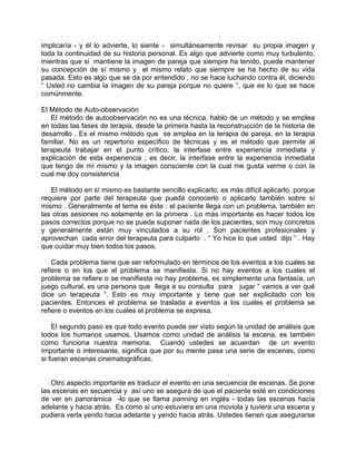 implicaría - y él lo advierte, lo siente - simultáneamente revisar su propia imagen y
toda la continuidad de su historia personal. Es algo que advierte como muy turbulento,
mientras que si mantiene la imagen de pareja que siempre ha tenido, puede mantener
su concepción de sí mismo y el mismo relato que siempre se ha hecho de su vida
pasada. Esto es algo que se da por entendido , no se hace luchando contra él, diciendo
“ Usted no cambia la imagen de su pareja porque no quiere ”, que es lo que se hace
comúnmente.

El Método de Auto-observación
   El método de autoobservación no es una técnica, hablo de un método y se emplea
en todas las fases de terapia, desde la primera hasta la reconstrucción de la historia de
desarrollo . Es el mismo método que se emplea en la terapia de pareja, en la terapia
familiar. No es un repertorio específico de técnicas y es el método que permite al
terapeuta trabajar en el punto crítico, la interfase entre experiencia inmediata y
explicación de esta experiencia ; es decir, la interfase entre la experiencia inmediata
que tengo de mí mismo y la imagen consciente con la cual me gusta verme o con la
cual me doy consistencia

   El método en sí mismo es bastante sencillo explicarlo, es más difícil aplicarlo, porque
requiere por parte del terapeuta que pueda conocerlo o aplicarlo también sobre sí
mismo . Generalmente el tema es éste : el paciente llega con un problema, también en
las otras sesiones no solamente en la primera . Lo más importante es hacer todos los
pasos correctos porque no se puede suponer nada de los pacientes, son muy concretos
y generalmente están muy vinculados a su rol . Son pacientes profesionales y
aprovechan cada error del terapeuta para culparlo . “ Yo hice lo que usted dijo ” . Hay
que cuidar muy bien todos los pasos.

    Cada problema tiene que ser reformulado en términos de los eventos a los cuales se
refiere o en los que el problema se manifiesta. Si no hay eventos a los cuales el
problema se refiere o se manifiesta no hay problema, es simplemente una fantasía, un
juego cultural, es una persona que llega a su consulta para jugar “ vamos a ver qué
dice un terapeuta “. Esto es muy importante y tiene que ser explicitado con los
pacientes. Entonces el problema se traslada a eventos a los cuales el problema se
refiere o eventos en los cuales el problema se expresa.

    El segundo paso es que todo evento puede ser visto según la unidad de análisis que
todos los humanos usamos. Usamos como unidad de análisis la escena, es también
como funciona nuestra memoria. Cuando ustedes se acuerdan de un evento
importante o interesante, significa que por su mente pasa una serie de escenas, como
si fueran escenas cinematográficas.


   Otro aspecto importante es traducir el evento en una secuencia de escenas. Se pone
las escenas en secuencia y así uno se asegura de que el paciente esté en condiciones
de ver en panorámica -lo que se llama panning en inglés - todas las escenas hacia
adelante y hacia atrás. Es como si uno estuviera en una moviola y tuviera una escena y
pudiera verla yendo hacia adelante y yendo hacia atrás. Ustedes tienen que asegurarse
 