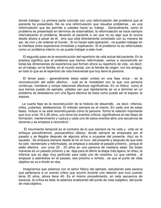 donde trabajar. La primera parte coincide con una reformulación del problema que el
paciente ha presentado. No es una reformulación que resuelve problemas , es una
reformulación que les permite a ustedes hacer su trabajo . Generalmente, como el
problema es presentado en términos de externalidad, la reformulación se hace siempre
internalizando el problema, llevando al paciente a ver que no es algo que le ocurra
desde afuera a pesar de él, sino que está directamente conectado con su manera de
ser, de vivir y de ordenar el mundo . Si no hacen esta operación , no pueden trabajar en
la interfase entre experiencia inmediata y explicación. Si el problema no es reformulado
como un problema interno no se puede trabajar a este nivel .

   El segundo paso es la reconstrucción del repertorio de vida actual del paciente. En la
práctica significa que el problema que hemos reformulado, vamos a reconstruirlo en
todas las dimensiones de experiencia que forman ahora su repertorio de vida ; es decir,
en el trabajo, en la familia, en el mundo social, con la familia de origen, con los amigos,
en todo lo que es el repertorio de vida transversal que hoy tiene la persona .

   El tercer paso - generalmente éstos están unidos en una fase única - es la
reconstrucción del estilo afectivo : cuál es la modalidad con la que una persona
construye, mantiene y rompe relaciones afectivas significativas. En un fóbico como el
que hemos puesto de ejemplo, ustedes ven que rápidamente se va a terminar en un
problema de desbalance con una figura afectiva de base como puede ser el esposo, la
esposa.

   La cuarta fase es la reconstrucción de la historia de desarrollo , es decir, infancia,
niñez, pubertad, adolescencia. El método siempre es el mismo. En cada una de estas
fases, incluso si se está reconstruyendo cómo la persona formó la relación importante
que tuvo a los 18 ó 26 años, uno toma los eventos críticos, significativos en las fases de
formación, mantenimiento y ruptura y cada uno de estos eventos abre una secuencia de
escenas y se empieza a reconstruir .

     El movimiento temporal es al contrario de lo que siempre se ha visto y oído en el
enfoque psicodinámico, psicoanalítico clásico, donde siempre se empezaba por el
pasado y se llegaba después de algunos años a ocuparse del presente. Aquí es lo
opuesto . Se empieza siempre desde el hic et nunc del presente y después de que éste
ha sido reordenado y reformulado, se empieza a estudiar el pasado próximo , porque el
estilo afectivo son unos 20 , 25 años en una persona de mediana edad. De todas
maneras es un pasado próximo y se deja para el último la etapa más lejana, la niñez, la
infancia que es algo muy particular para cada uno de nosotros. Lo que cambia , al
empezar a adentrarse en el pasado, sea próximo o remoto , es que el punto de vista
objetivo se va a dividir en dos.

   Imaginemos que estamos con el señor fóbico del ejemplo, estudiando esta escena
que pertenecía a un evento crítico que ocurrió durante una relación que tuvo cuando
tenia 25 años, ahora tiene 40. Es el mismo procedimiento, en esta secuencia de
escenas, la crítica es ésta: la estamos analizando del punto de vista subjetivo, del punto
de vista objetivo.
 