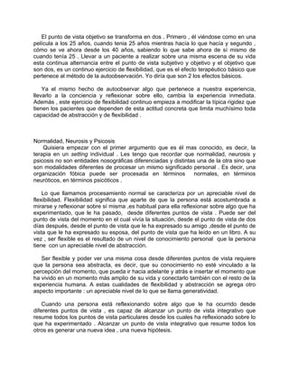 El punto de vista objetivo se transforma en dos . Primero , él viéndose como en una
película a los 25 años, cuando tenia 25 años mientras hacía lo que hacía y segundo ,
cómo se ve ahora desde los 40 años, sabiendo lo que sabe ahora de sí mismo de
cuando tenía 25 . Llevar a un paciente a realizar sobre una misma escena de su vida
esta continua alternancia entre el punto de vista subjetivo y objetivo y el objetivo que
son dos, es un continuo ejercicio de flexibilidad, que es el efecto terapéutico básico que
pertenece al método de la autoobservación. Yo diría que son 2 los efectos básicos.

    Ya el mismo hecho de autoobservar algo que pertenece a nuestra experiencia,
llevarlo a la conciencia y reflexionar sobre ello, cambia la experiencia inmediata.
Además , este ejercicio de flexibilidad continuo empieza a modificar la típica rigidez que
tienen los pacientes que dependen de esta actitud concreta que limita muchísimo toda
capacidad de abstracción y de flexibilidad .



Normalidad, Neurosis y Psicosis
    Quisiera empezar con el primer argumento que es él mas conocido, es decir, la
terapia en un setting individual . Les tengo que recordar que normalidad, neurosis y
psicosis no son entidades nosográficas diferenciadas y distintas una de la otra sino que
son modalidades diferentes de procesar un mismo significado personal . Es decir, una
organización fóbica puede ser procesada en términos             normales, en términos
neuróticos, en términos psicóticos .

    Lo que llamamos procesamiento normal se caracteriza por un apreciable nivel de
flexibilidad. Flexibilidad significa que aparte de que la persona está acostumbrada a
mirarse y reflexionar sobre sí misma ,es habitual para ella reflexionar sobre algo que ha
experimentado, que le ha pasado, desde diferentes puntos de vista . Puede ser del
punto de vista del momento en el cual vivía la situación, desde el punto de vista de dos
días después, desde el punto de vista que le ha expresado su amigo ,desde el punto de
vista que le ha expresado su esposa, del punto de vista que ha leído en un libro. A su
vez , ser flexible es el resultado de un nivel de conocimiento personal que la persona
tiene con un apreciable nivel de abstracción.

   Ser flexible y poder ver una misma cosa desde diferentes puntos de vista requiere
que la persona sea abstracta, es decir, que su conocimiento no esté vinculado a la
percepción del momento, que pueda ir hacia adelante y atrás e insertar el momento que
ha vivido en un momento más amplio de su vida y conectarlo también con el resto de la
experiencia humana. A estas cualidades de flexibilidad y abstracción se agrega otro
aspecto importante : un apreciable nivel de lo que se llama generatividad.

    Cuando una persona está reflexionando sobre algo que le ha ocurrido desde
diferentes puntos de vista , es capaz de alcanzar un punto de vista integrativo que
resume todos los puntos de vista particulares desde los cuales ha reflexionado sobre lo
que ha experimentado . Alcanzar un punto de vista integrativo que resume todos los
otros es generar una nueva idea , una nueva hipótesis.
 