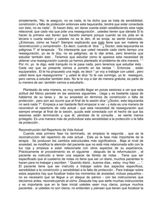 simplemente, “No, le aseguro, no es nada, le he dicho que se trata de sensibilidad,
constricción y falta de protección entonces esta taquicardia, tendrá que estar conectada
con ésto, no es nada”. Si hacen ésto, sin darse cuenta están estableciendo esta regla
relacional, que cada vez que pide una reaseguración , ustedes tienen que dársela Si lo
hacen la primera vez tienen que hacerlo siempre porque cuando se los pida en la
tercera o cuarta sesión y ustedes no se la den, él se enoja, se siente traicionado.
¿Entonces, cómo se hace? Siempre explicando que todo tiene que ser materia de
reconstrucción y comprensión . Es decir, cuando él dice ” ¿ Doctor, esta taquicardia es
peligrosa ?” el terapeuta : “Es interesante que usted necesite cada cierto tiempo una
reaseguración, yo se la doy, no es peligroso, se lo dije antes, pero tenemos que
estudiar también ésto . Tenemos que estudiar cómo le aparece esta necesidad de
obtener una reaseguración cuando ya hemos planteado el problema de otra manera. “ “
Por mí, yo le digo, esté tranquilo no le pasa nada, pero tenemos que estudiar ésto .
Cada vez que se presente vamos a ponerlo en las tareas “. Entonces , están
equiparados . El le ha propuesto una regla, es decir “ yo voy a trabajar con usted , pero
usted tiene que reasegurarme “ y usted le dice “tú te vas conmigo, yo te reaseguro,
pero vamos a estudiar también ésto. No te lo voy a dar de manera gratuita; es parte de
tu manera de ser, también vamos a estudiarlo .

   Planteado de esta manera, es muy sencillo llegar en pocas sesiones a ver que esta
actitud del fóbico persiste en las sesiones siguientes . Llega y es bastante capaz de
hablarme de su tarea y de su ansiedad en términos de constricción o falta de
protección , pero aún así ocurre que al final de la sesión dice “¿Doctor, esta taquicardia
no será nada ?”. Empieza a ser bastante fácil empezar a ver - y ésta es una manera de
reconstruir el repertorio de vida actual - que esta necesidad de reaseguración que
siempre emerge al final de la sesión, quizás esté conectada con el hecho de que las
sesiones están terminando y que él, yéndose de la consulta , se siente menos
protegido. Es una manera más de profundizar esta sensibilidad a la protección o la falta
de protección .

Reconstrucción del Repertorio de Vida Actual
   Cuando esta primera fase ha terminado, se empieza la segunda , que es la
reconstrucción del repertorio de vida actual . Esta es la fase más importante de la
terapia . Se producen los cambios estructurales más significativos . Baja el nivel de
ansiedad, se modifica la atención del paciente que no está más relacionada sólo con la
luz roja y empieza a estar relacionada con otros aspectos de su experiencia.
Prácticamente el procedimiento es el siguiente : después de la reformulación , el
paciente es instruído a tener una especie de libreta de notas . Tiene que ser
especificado que el cuaderno de notas no tiene que ser un diario, muchos pacientes lo
hacen para no trabajar y escriben “ Querido diario , buenos días , estoy muy feliz .... “.
El paciente tiene que ser instruído a trabajar sobre dos aspectos específicos,
sensibilidad a la constricción y sensibilidad a la falta de protección . Para trabajar sobre
estos aspectos hay que focalizar todos los momentos de ansiedad, incluso pequeños -
no es necesario que se llegue a un ataque de pánico - con las instrucciones que
decíamos antes, reconstruyendo el cómo .Después hay que darle muchas instrucciones
y es importante que en la fase inicial ustedes sean muy claros, porque muchos
pacientes , si ustedes no son claros, no entienden y piensan que tienen que focalizar la
 