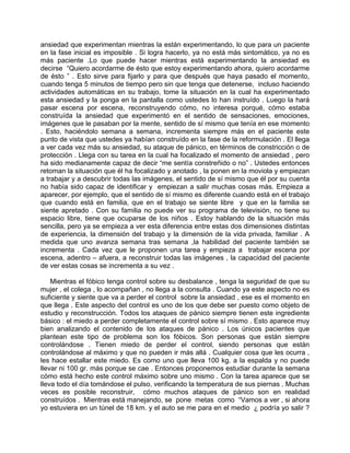 ansiedad que experimentan mientras la están experimentando, lo que para un paciente
en la fase inicial es imposible . Si logra hacerlo, ya no está más sintomático, ya no es
más paciente .Lo que puede hacer mientras está experimentando la ansiedad es
decirse “Quiero acordarme de ésto que estoy experimentando ahora, quiero acordarme
de ésto ” . Esto sirve para fijarlo y para que después que haya pasado el momento,
cuando tenga 5 minutos de tiempo pero sin que tenga que detenerse, incluso haciendo
actividades automáticas en su trabajo, tome la situación en la cual ha experimentado
esta ansiedad y la ponga en la pantalla como ustedes lo han instruído . Luego la hará
pasar escena por escena, reconstruyendo cómo, no interesa porqué, cómo estaba
construída la ansiedad que experimentó en el sentido de sensaciones, emociones,
imágenes que le pasaban por la mente, sentido de sí mismo que tenía en ese momento
. Esto, haciéndolo semana a semana, incrementa siempre más en el paciente este
punto de vista que ustedes ya habían construído en la fase de la reformulación . El llega
a ver cada vez más su ansiedad, su ataque de pánico, en términos de constricción o de
protección . Llega con su tarea en la cual ha focalizado el momento de ansiedad , pero
ha sido medianamente capaz de decir “me sentía constreñido o no” . Ustedes entonces
retoman la situación que él ha focalizado y anotado , la ponen en la moviola y empiezan
a trabajar y a descubrir todas las imágenes, el sentido de sí mismo que él por su cuenta
no había sido capaz de identificar y empiezan a salir muchas cosas más. Empieza a
aparecer, por ejemplo, que el sentido de sí mismo es diferente cuando está en el trabajo
que cuando está en familia, que en el trabajo se siente libre y que en la familia se
siente apretado . Con su familia no puede ver su programa de televisión, no tiene su
espacio libre, tiene que ocuparse de los niños . Estoy hablando de la situación más
sencilla, pero ya se empieza a ver esta diferencia entre estas dos dimensiones distintas
de experiencia, la dimensión del trabajo y la dimensión de la vida privada, familiar . A
medida que uno avanza semana tras semana ,la habilidad del paciente también se
incrementa . Cada vez que le proponen una tarea y empieza a trabajar escena por
escena, adentro – afuera, a reconstruir todas las imágenes , la capacidad del paciente
de ver estas cosas se incrementa a su vez .

    Mientras el fóbico tenga control sobre su desbalance , tenga la seguridad de que su
mujer , el colega , lo acompañan , no llega a la consulta . Cuando ya este aspecto no es
suficiente y siente que va a perder el control sobre la ansiedad , ese es el momento en
que llega . Este aspecto del control es uno de los que debe ser puesto como objeto de
estudio y reconstrucción. Todos los ataques de pánico siempre tienen este ingrediente
básico : el miedo a perder completamente el control sobre sí mismo . Esto aparece muy
bien analizando el contenido de los ataques de pánico . Los únicos pacientes que
plantean este tipo de problema son los fóbicos. Son personas que están siempre
controlándose . Tienen miedo de perder el control, siendo personas que están
controlándose al máximo y que no pueden ir más allá . Cualquier cosa que les ocurra ,
les hace estallar este miedo. Es como uno que lleva 100 kg. a la espalda y no puede
llevar ni 100 gr. más porque se cae . Entonces proponemos estudiar durante la semana
cómo está hecho este control máximo sobre uno mismo . Con la tarea aparece que se
lleva todo el día tomándose el pulso, verificando la temperatura de sus piernas . Muchas
veces es posible reconstruir, cómo muchos ataques de pánico son en realidad
construídos . Mientras está manejando, se pone metas como “Vamos a ver , si ahora
yo estuviera en un túnel de 18 km. y el auto se me para en el medio ¿ podría yo salir ?
 