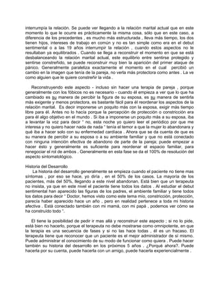 interrumpía la relación. Se puede ver llegando a la relación marital actual que en este
momento lo que le ocurre es prácticamente la misma cosa, sólo que en este caso, a
diferencia de los precedentes , es mucho más estructurada , lleva más tiempo, los dos
tienen hijos, intereses de trabajo en común y no es tan simple como era en el debut
sentimental o a las 19 años interrumpir la relación , cuando estos aspectos no le
resultaban ya equilibrados . Cuando se llega a reconstruir el momento en que se está
desbalanceando la relación marital actual, este equilibrio entre sentirse protegido y
sentirse constreñido, se puede reconstruir muy bien la aparición del primer ataque de
pánico. Generalmente paraleliza exactamente el momento en el cual percibió un
cambio en la imagen que tenía de la pareja, no verla más protectora como antes . La ve
como alguien que le quiere constreñir la vida .

    Reconstruyendo este aspecto - incluso sin hacer una terapia de pareja , porque
generalmente con los fóbicos no es necesario - cuando él empieza a ver que lo que ha
cambiado es su manera de percibir la figura de su esposa, es su manera de sentirla
más exigente y menos protectora, es bastante fácil para él reordenar los aspectos de la
relación marital. Es decir imponerse un poquito más con la esposa, exigir más tiempo
libre para él. Antes no lo hacía porque la percepción de protección o constricción era
para él algo objetivo en el mundo . Si iba a imponerse un poquito más a su esposa, iba
a levantar la voz para decir “ no, esta noche yo quiero leer el periódico por que me
interesa y no quiero hacer nada de nada “ tenía el temor a que la mujer lo abandonara y
qué iba a hacer solo con su enfermedad cardíaca . Ahora que se da cuenta de que es
su manera de percibir a su esposa o a su ambiente familiar y que no está conectado
con ninguna intención efectiva de abandono de parte de la pareja; puede empezar a
hacer ésto y generalmente es suficiente para reordenar el espacio familiar, para
renegociar el rol de ambos . Generalmente en esta fase se da el 100% de resolución del
aspecto sintomatológico.

Historia del Desarrollo
    La historia del desarrollo generalmente se empieza cuando el paciente no tiene mas
síntomas , por eso se hace, yo diría , en el 50% de los casos. La mayoría de los
pacientes, más del 50%, llegando a este nivel abandonan. Está bien que un terapeuta
no insista, ya que en este nivel el paciente tiene todos los datos . Al estudiar el debut
sentimental han aparecido las figuras de los padres, el ambiente familiar y tiene todos
los datos para decir “ Doctor, hemos visto como este tema mío, constricción, protección,
parecía haber aparecido hace un año , pero en realidad pertenece a toda mi historia
afectiva . Está conectado también con mi mamá, con mi papá , podemos ver cómo se
ha construído todo “.

   El tiene la posibilidad de pedir ir mas allá y reconstruir este aspecto ; si no lo pide,
está bien no hacerlo, porque el terapeuta no debe mostrarse como omnipotente, en que
la terapia es una secuencia de fases y si no las hace todas , él es un fracaso. El
terapeuta tiene que reconocer que un paciente es el mejor administrador de sí mismo.
Puede administrar el conocimiento de su modo de funcionar como quiera . Puede hacer
también su historia del desarrollo en los próximos 5 años . ¿Porqué ahora?. Puede
hacerla por su cuenta, puede hacerla con un amigo, puede hacerla experiencialmente .
 