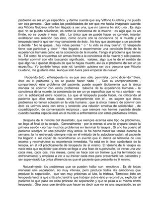 problema es ser un yo especifico y darme cuenta que soy Vittorio Guidano y no puedo
ser otra persona . Que todas las posibilidades de ser que me había imaginado cuando
era Vittorio Guidano niño han llegado a ser una, que mi camino ha sido uno . Es algo
que no se puede solucionar, es como la conciencia de la muerte ; es algo que es un
límite, no se puede ir mas allá . Lo único que se puede hacer es convivir, intentar
establecer una relación con ésto, como ocurre con la conciencia de la muerte y el
terapeuta tendría que ser muy consciente de ésto . No hay que aconsejar a un paciente
o decirle “ No te quejes , hay vidas peores “ o “ tu vida es muy buena”. El terapeuta
tiene que participar y decir “ Has llegado a experimentar una condición límite de la
experiencia humana como es la conciencia de la muerte. Tengo el problema que tienes
tú . Tal como te encuentras sin armas frente a la conciencia de la muerte y sólo puedes
intentar convivir con ella buscando significado, valores, algo que te dé el sentido de
que algo va a quedar después de que te hayas muerto, así es el problema de ser un yo
específico. Yo también tengo este rol, también quisiera ser otra persona que Vittorio
Guidano, me gustaría más. Aunque sólo fuera para empezar de nuevo”.

    Haciendo ésto , el terapeuta no es que sea sólo pesimista , como diciendo “ Bien,
éste es el problema y no se puede hacer nada ” . Con su comportamiento ,
compartiendo este problema del paciente, puede sugerir tácitamente que la única
manera de convivir con estos problemas básicos de la experiencia humana - la
conciencia de la muerte, la conciencia de ser un yo especifico que no va a cambiar - es
con la solidaridad entre nosotros. Lo que el terapeuta puede hacer, no criticando al
paciente que dice estas cosas sino compartiendo con él , es sugerir que éstos
problemas no tienen solución en la vida humana ; que la única manera de convivir con
ésto es unirnos unos con otros y teniendo una relación emotiva de solidaridad , de
coparticipación, de conversación recíproca ; que siempre nos hemos ayudado desde
cuando nuestra especie está en el mundo a enfrentarnos con estos problemas límites.

   Después de la historia del desarrollo, que siempre acarrea este tipo de problemas,
se llega al final de la terapia. Generalmente - por lo menos si uno lo prepara desde la
primera sesión - no hay muchos problemas en terminar la terapia . Si uno ha puesto al
paciente siempre en una posición muy activa, lo ha hecho hacer las tareas durante la
semana, lo ha entrenado siempre más en el método de la autoobservación, el paciente
ha llegado a ser capaz de reconstruirse un evento que lo afecta en términos de una
escena y reconstruirse su experiencia inmediata. Ya está en la fase adelantada de la
terapia, en el rol prácticamente de terapeuta de sí mismo. El término de la terapia es
nada más que explicitar que ahora se llega a una fase de supervisión, de verse una vez
cada mes, cada dos, tres meses, como se hace con un trainee que ha terminado su
entrenamiento y empieza a ver a su trainer cada mes para presentarle los pacientes y
ser supervisado La única diferencia es que el paciente que presenta es él mismo.

   Naturalmente, los problemas que se pueden hallar son emotivos . Es de todas
maneras una separación, no muy intensa, pero produce todas las emociones que
produce la separación, que son muy próximas al luto, la tristeza. Tampoco ésto un
terapeuta tendría que criticarlo; tendría que trabajar sobre ésto y reconstruir, explicitar al
paciente lo que pasa en cada proceso de separación y que le pasa a él mismo como
terapeuta . Otra cosa que tendría que hacer es decir que no es una separación, es un
 