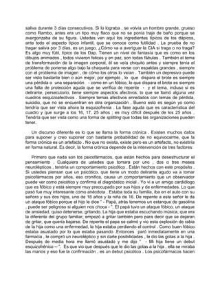 saliva durante 3 días consecutivos. Si lo lograba , se volvía un hombre grande, grueso
como Rambo, antes era un tipo muy flaco que no se ponía traje de baño porque se
avergonzaba de su figura. Ustedes ven aquí los ingredientes típicos de los dápicos,
ante todo el aspecto típico infantil, que se conoce como futilidad . La prueba de no
tragar saliva por 3 días, es un juego, ¿Cómo va a averiguar la CIA si traga o no traga?
Es algo muy fútil, típico de los Dap. Tienen un nivel de fantasía que es como en los
dibujos animados , todos vivieron felices y en paz, son todas fábulas . También el tema
de transformación de la imagen corporal, él se veía chiquito antes y siempre tenía el
problema de ponerse algo bajo la chaqueta para verse con espaldas grandes , siempre
con el problema de imagen , de cómo los otros lo veían . También un depresivo puede
ser visto bastante bien o aún mejor, por ejemplo , lo que dispara el brote es siempre
una pérdida o una separación - como en un fóbico, lo que dispara el brote es siempre
una falta de protección aguda que se verifica de repente - y el tema, incluso si es
delirante, persecutorio, tiene siempre aspectos afectivos; lo que se llamó alguna vez
cuadros esquizoafectivos . Siempre temas afectivos enredados con temas de pérdida,
suicidio, que no se encuentran en otra organización . Bueno esto es según yo como
tendría que ser vista ahora la esquizofrenia . La fase aguda que es característica del
cuadro y que surge a los 16, 17, 25 años ; es muy difícil después de los 25 años .
Tendría que ser vista como una forma de splitting que todas las organizaciones pueden
tener.

   Un discurso diferente es lo que se llama la forma crónica . Existen muchos datos
para suponer y creo suponer con bastante probabilidad de no equivocarme, que la
forma crónica es un artefacto . No que no exista, existe pero es un artefacto, no existiría
en forma natural. Es decir, la forma crónica depende de la intervención de tres factores:

   Primero que nada son los psicofármacos, que están hechos para desestructurar el
pensamiento . Cualquiera de ustedes que tomara por uno , dos o tres meses
neurolépticos , tendría un comportamiento psicótico . Están hechos con este propósito .
Si ustedes piensan que un psicótico, que tiene un modo delirante agudo va a tomar
psicofármacos por años, eso cronifica, causa un comportamiento que un observador
puede ver como psicótico y confirma el diagnóstico inicial . Yo vi a un amigo cardiólogo
que es fóbico y está siempre muy preocupado por sus hijos y de enfermedades. Lo que
pasó fue muy interesante como anécdota . Estaba toda su familia, iba en el auto con su
señora y sus dos hijos, uno de 18 años y la niña de 16. De repente a este señor le da
un ataque fóbico porque el hijo le dice “ - Papá, atrás tenemos un estanque de gasolina
, puede ser peligroso si alguien nos choca - ”. El papá tuvo un ataque fóbico, un ataque
de ansiedad, quiso detenerse, gritando. La hija que estaba escuchando música, que era
la diferente del grupo familiar, empezó a gritar también pero para decir que se dejaran
de gritar, que quería bajarse. De repente el papa se calmó y vio esta explosión de rabia
de la hija como una enfermedad, la hija estaba perdiendo el control . Como buen fóbico
estaba asustado por lo que estaba pasando .Entonces paró inmediatamente en una
farmacia , le compró un neuroléptico y sin darle posibilidades , le dio las gotas a la hija .
Después de media hora me llamó asustado y me dijo “ - Mi hija tiene un debut
esquizofrénico -- ”. Es que vio que después que le dio las gotas a la hija , ella se miraba
las manos y eso fue la confirmación , es un debut psicótico . Los psicofármacos hacen
 