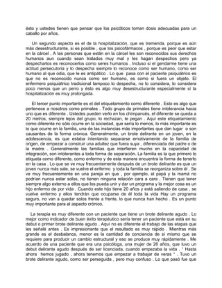 ésto y ustedes tienen que pensar que los psicóticos toman dosis adecuadas para un
caballo por años.

   Un segundo aspecto es el de la hospitalización, que es tremenda, porque es aún
más desestructurante, si es posible , que los psicofármacos , porque es peor que estar
en la cárcel . A las personas que están en la cárcel les son reconocidos sus derechos
humanos aun cuando sean tratados muy mal y les hagan despechos pero ya
despecharlos es reconocerlos como seres humanos . Incluso si el gendarme tiene una
actitud persecutoria y lo despecha siempre lo reconoce como ser humano, como ser
humano al que odia, que le es antipático . Lo que pasa con el paciente psiquiátrico es
que no es reconocido nunca como ser humano, es como si fuera un objeto. El
enfermero psiquiátrico tradicional tampoco lo despecha, no lo considera, lo considera
poco menos que un perro y ésto es algo muy desestructurante especialmente sí la
hospitalización es muy prolongada.

    El tercer punto importante es el del etiquetamiento como diferente . Esto es algo que
pertenece a nosotros como primates . Todo grupo de primates tiene intolerancia hacia
uno que es diferente . Ustedes pueden verlo en los chimpancés, el diferente se queda a
20 metros, siempre lejos del grupo, lo rechazan, le pegan . Aquí este etiquetamiento
como diferente no sólo ocurre en la sociedad, que sería lo menos, lo más importante es
lo que ocurre en la familia, una de las instancias más importantes que dan lugar o son
causantes de la forma crónica. Generalmente, un brote delirante en un joven, en la
adolescencia, es que estaba intentando separarse emotivamente de la familia de
origen, de empezar a construir una adultez que fuera suya , diferenciada del padre o de
la madre . Generalmente las familias que interfieren mucho en la capacidad de
integración, son intolerantes a toda forma de separación. La familia es la que primero lo
etiqueta como diferente, como enfermo y de esta manera encuentra la forma de tenerlo
en la casa . Lo que se ve muy frecuentemente después de un brote delirante es que un
joven nunca más sale, se vuelve el enfermo y toda la familia se reorganiza sobre él . Se
ve muy frecuentemente en una pareja en que , por ejemplo, el papá y la mamá no
podrían nunca estar solos, no tienen ninguna relación cara a cara . Tienen que tener
siempre algo externo a ellos que los pueda unir y dar un programa y la mejor cosa es un
hijo enfermo de por vida . Cuando este hijo tiene 20 años y está saliendo de casa , se
vuelve enfermo y ellos tendrán que ocuparse de él toda la vida Hay un programa
seguro, no van a quedar solos frente a frente, lo que nunca han hecho . Es un punto
muy importante para el aspecto crónico.

   La terapia es muy diferente con un paciente que tiene un brote delirante agudo . Lo
mejor como indicador de buen éxito terapéutico sería tener un paciente que está en su
debut o primer brote delirante agudo . Aquí no es diferente el trabajo de las etapas que
les señalé antes . Es impresionante que el resultado es muy rápido . Mientras más
grande es el desbalance, menor es la cantidad de conciencia de sí mismo que se
requiere para producir un cambio estructural y eso se produce muy rápidamente . Me
acuerdo de una paciente que era una psicóloga, una mujer de 26 años, que tuvo un
debut delirante agudo después de ser licenciada, cuando empezaba la vida . “ Hasta
ahora hemos jugado , ahora tenemos que empezar a trabajar de veras “ . Tuvo un
brote delirante agudo, como ser perseguida , pero muy confuso . Lo que pasó fue que
 