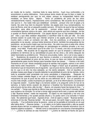 en medio de la noche , mientras toda la casa dormía , huyó muy confundida y la
encontraron a varios kilómetros . Huía porque tenia miedo de que la iban a matar, la
estaban persiguiendo por que no era capaz, porque su incapacidad habría sido
revelada, un tema típico dápico . Tenia un problema de juicio de los otros
verdaderamente masivo, impresionante como consistencia. Me acuerdo de la primera
vez que la vi , fue nada más que establecer contacto , porque vino con el papá y la
mamá. Se veía muy bien la situación familiar, los papás eran muy conservadores, no
eran de Roma, eran de un pequeño pueblo cercano . El hecho de que la hija se hubiese
licenciado, para ellos era la separación , porque antes cuando era estudiante
universitaria siempre volvía a la casa , pero ahora se suponía que iba a trabajar , se iba
a quedar en Roma definitivamente . Los papás decían que su hija estaba enferma de
por vida y que ellos estaban dispuestos a sacrificar toda la vida por ella . En esta
primera sesión no pude más que intentar amarrar a los papás para que no hicieran
mucho daño y tener un contacto con ella. Con los psicóticos, si el terapeuta o el
psiquiatra no se asusta - porque todos tenemos el terror, también los psiquiatras de los
psicóticos - se da mucho mejor que con los otros . He visto muy poco a esta niña, ahora
trabaja en un hospital como psicólogo en psicoterapia en práctica privada y es muy
capaz, muy hábil. Puedo decir que la he visto 12 ó 13 veces, una vez a la semana por
2 ó 3 meses . Me acuerdo de la segunda sesión en que le empecé a reformular el
problema en términos de su sensibilidad al juicio de los otros y de cómo después de
estar licenciada su problema era “Ahora es una prueba, todos van a ver si soy capaz o
no ” . Quedamos de acuerdo en que íbamos a estudiar y a reconstruir cómo estaba
hecha esta sensibilidad al juicio de los otros, lo que se hace con todos los dápicos y
generalmente pasa mucho tiempo para hacerles hacer las tareas . “ - Vamos a ver todo
momento en el cual tienes ansiedad porque te sientes mal juzgada, vamos a ver cómo
está hecho este mecanismo - ” . El objetivo es llegar a hacer que el paciente pueda
reconstruir que el mecanismo es el siguiente : que el juicio de los otros es una definición
de mí, que si el otro me dice estúpido, yo me siento estúpido . Con el neurótico se
emplea meses para llegar a hacerle detectar la sensibilidad al juicio de los demás, cómo
toda la ansiedad está conectada con juicio percibidos o imaginados . Después de
mucho trabajo ustedes llegan a ver que el neurótico empieza a darse cuenta que el
mecanismo es que el juicio de los otros es una definición de él . Con un psicótico es
mucho más simple, a esta muchacha por ejemplo, yo le di la reformulación y la tarea en
la segunda sesión . Cuando llegó a la tercera sesión y le pregunté como le fue en la
semana, si había tenido ocasión de observar o focalizar los fenómenos de ansiedad
ante el juicio de los otros, ella me dijo “ - Bueno, sin siquiera hacer las tareas lo hice - ” y
me señaló “ - Tengo que decirle la última cosa que me pasó y fue hace 5 minutos, antes
que subiera a la consulta. Fui al bar a tomar algo porque tenía sed y cuando salí del bar
y dije “Buenas tardes”, nadie me respondió . El cajero no me respondió y me vino una
ansiedad tremenda y me quedé parada afuera y no podía venir a la consulta ni hacer
nada . No sabiendo qué hacer , regresé al bar , miré al cajero y repetí “ Buenas tardes”,
entonces él me dijo “Buenas tardes” . No sé qué pasó, me sentí mejor y pude subir a la
consulta - “. Fue suficiente tomar la escena , poner en la pantalla el momento en el cual
ella había dicho “ - Buenas tardes - ” y el cajero no le había respondido y ella se quedó
parada afuera del bar no sabiendo que hacer . Fue suficiente hacerle reconstruir con el
sistema objetivo-subjetivo . “ - Mírate como si estuvieras en una escena cinematográfica
- ”. “ - ¿Cómo te sentías en ese momento? “ “-¿Cómo te referías el hecho de que el
 